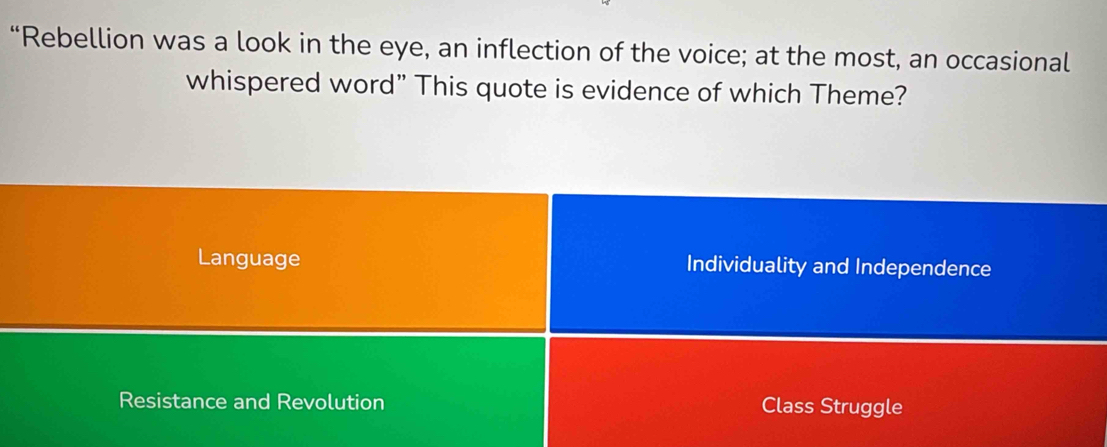 “Rebellion was a look in the eye, an inflection of the voice; at the most, an occasional
whispered word” This quote is evidence of which Theme?
Language Individuality and Independence
Resistance and Revolution Class Struggle