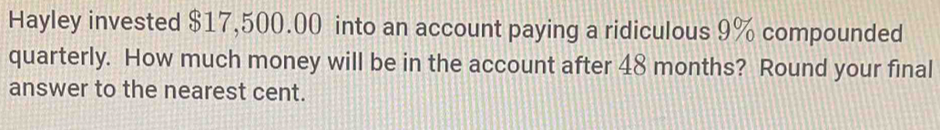 Hayley invested $17,500.00 into an account paying a ridiculous 9% compounded 
quarterly. How much money will be in the account after 48 months? Round your final 
answer to the nearest cent.