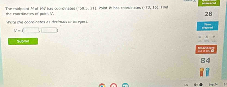 answered 
The midpoint M of overline VW has coordinates (-50.5,21). Point W has coordinates (-73,16) 。 Find 
the coordinates of point V.
28
Write the coordinates as decimals or integers. 
Tima
V=(□ ,□ )
elapsed 
00 29 1V 
Submit 
SmartScore 
out of 100 @ 
84 
us Sep 24 6