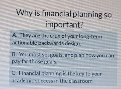 Why is financial planning so
important?
A. They are the crux of your long-term
actionable backwards design.
B. You must set goals, and plan how you can
pay for those goals.
C. Financial planning is the key to your
academic success in the classroom.