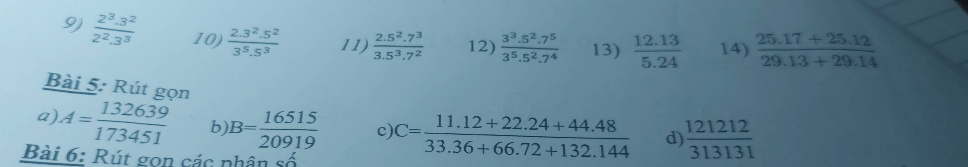  (2^3.3^2)/2^2.3^3 
10)  (2.3^2.5^2)/3^5.5^3 
11)  (2.5^2.7^3)/3.5^3.7^2  12)  (3^3.5^2.7^5)/3^5.5^2.7^4  13)  (12.13)/5.24  14)  (25.17+25.12)/29.13+29.14 
Bài 5: Rút gọn 
a) A= 132639/173451  b) B= 16515/20919 
c) C= (11.12+22.24+44.48)/33.36+66.72+132.144  d)  121212/313131 
Bài 6: Rút gon các nhân số