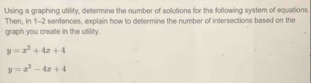 Using a graphing utility, determine the number of solutions for the following system of equations.
Then, in 1-2 sentences, explain how to determine the number of intersections based on the
graph you create in the utility.
y=x^2+4x+4
y=x^2-4x+4