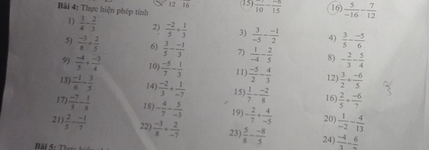 frac 10- (-8)/15 
12 16 16)  5/-16 - 7/12 
Bài 4: Thực hiện phép tính 
1)  1/4 - 2/3 
2)  (-2)/5 + 1/3  3)  3/-5 - (-1)/2  4)  3/5 - (-5)/6 
5)  (-3)/8 + 2/5  6)  3/5 - (-1)/3  7)  1/-4 - 2/5  8) - 2/3 - 5/4 
9)  (-4)/5 + (-3)/4  10)  (-5)/7 - 1/3  11)  (-5)/2 - 4/3  12)  3/2 + (-6)/5 
13)  (-1)/6 - 3/5  14)  (-2)/3 + 1/-7  15)  1/7 - (-2)/8  16)  2/5 + (-6)/7 
17)  (-7)/5 - 1/8  18) - 4/7 - 5/-3  19) - 2/7 + 4/-5  20)  1/-2 - 4/13 
21)  2/5 - (-1)/7  22)  (-3)/8 + 2/-7  23)  5/8 - (-8)/5  24)  (-4)/3 - 6/2 