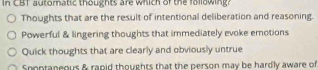 In CBT automatic thoughts are which of the following?
Thoughts that are the result of intentional deliberation and reasoning.
Powerful & lingering thoughts that immediately evoke emotions
Quick thoughts that are clearly and obviously untrue
Snoptaneous & rapid thoughts that the person may be hardly aware of