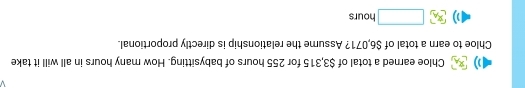 Chloe earned a total of $3,315 for 255 hours of babysitting. How many hours in all will it take 
Chloe to earn a total of $6,071? Assume the relationship is directly proportional.
□ hours