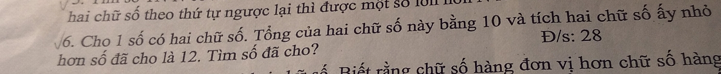 hai chữ số theo thứ tự ngược lại thì được một số lo l 
6. Cho 1 số có hai chữ số. Tổng của hai chữ số này bằng 10 và tích hai chữ số ấy nhỏ 
Đ/s: 28
hơn số đã cho là 12. Tìm số đã cho? 
ố Biết rằng chữ số hàng đơn vị hơn chữ số hàng