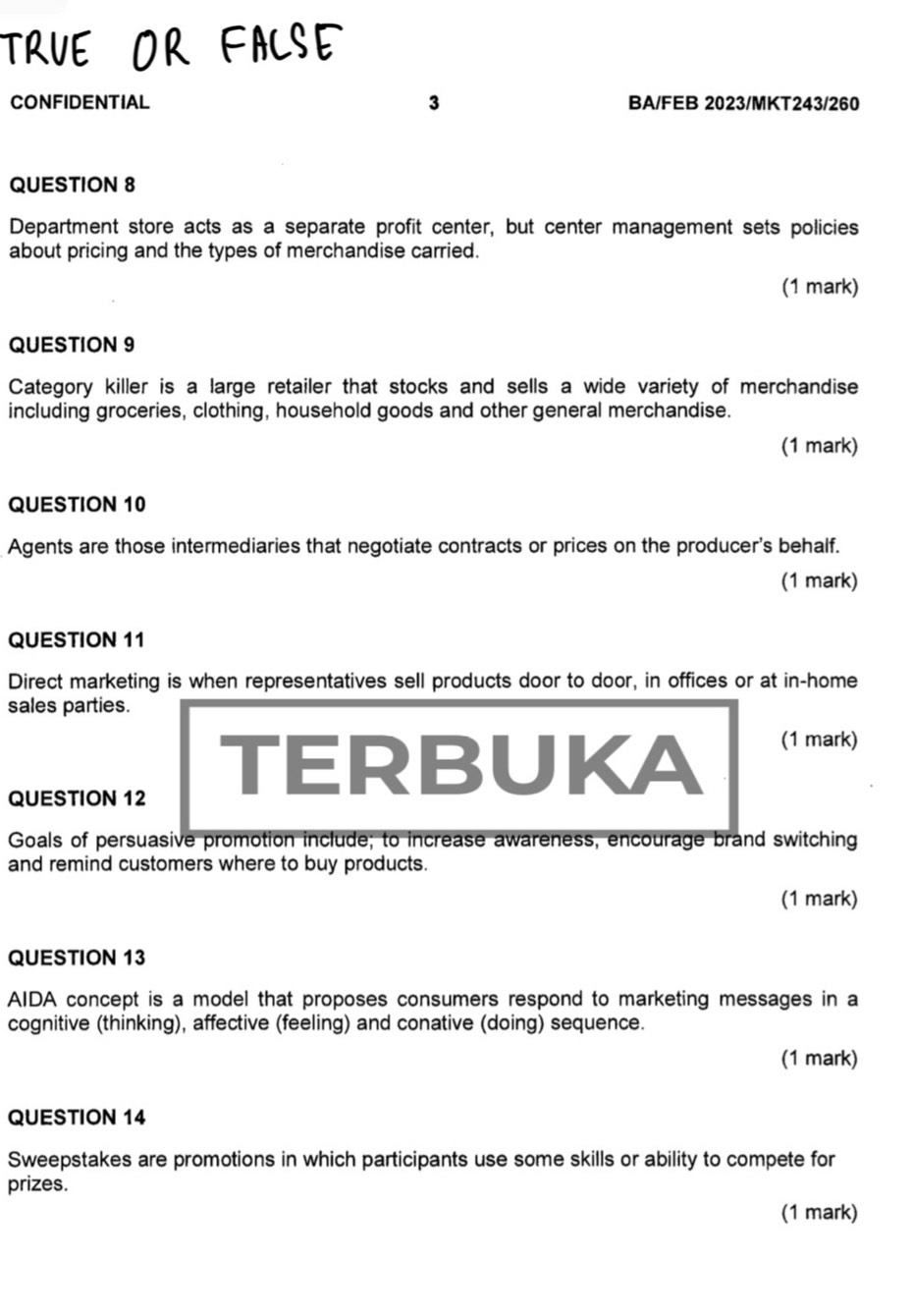 TRUE OR FACSE 
CONFIDENTIAL 3 BA/FEB 2023/MKT243/260 
QUESTION 8 
Department store acts as a separate profit center, but center management sets policies 
about pricing and the types of merchandise carried. 
(1 mark) 
QUESTION 9 
Category killer is a large retailer that stocks and sells a wide variety of merchandise 
including groceries, clothing, household goods and other general merchandise. 
(1 mark) 
QUESTION 10 
Agents are those intermediaries that negotiate contracts or prices on the producer's behalf. 
(1 mark) 
QUESTION 11 
Direct marketing is when representatives sell products door to door, in offices or at in-home 
sales parties. 
QUESTION 12 
TERBUKA (1 mark) 
Goals of persuasive promotion include; to increase awareness, encourage brand switching 
and remind customers where to buy products. 
(1 mark) 
QUESTION 13 
AIDA concept is a model that proposes consumers respond to marketing messages in a 
cognitive (thinking), affective (feeling) and conative (doing) sequence. 
(1 mark) 
QUESTION 14 
Sweepstakes are promotions in which participants use some skills or ability to compete for 
prizes. 
(1 mark)