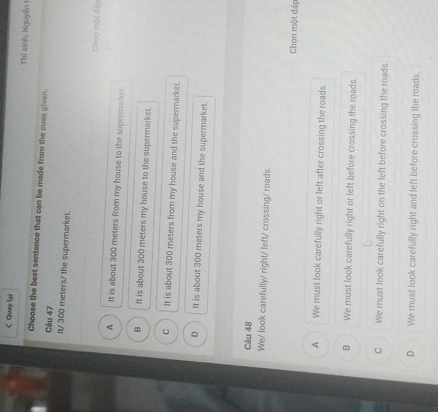 Qusy lại
Tí sinh: Nguyễn 1
Choose the best sentence that can be made from the cues given.
Câu 47
It/ 300 meters / the supermarket.
Chọn một đáp
A It is about 300 meters from my house to the supermarket.
B It is about 300 meters my house to the supermarket.
C It is about 300 meters from my house and the supermarket.
D It is about 300 meters my house and the supermarket.
Câu 48
We/ look carefully/ right/ left/ crossing/ roads.
Chọn một đáp
A We must look carefully right or left after crossing the roads.
B We must look carefully right or left before crossing the roads.
C We must look carefully right on the left before crossing the roads.
D We must look carefully right and left before crossing the roads.
