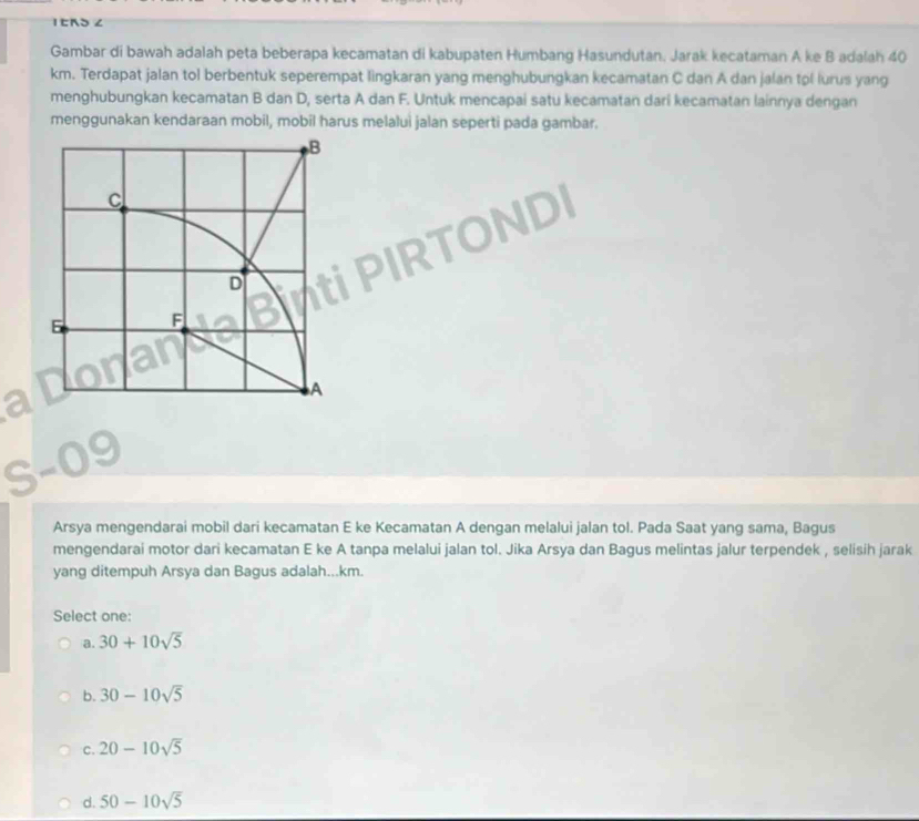 IERS ∠
Gambar di bawah adalah peta beberapa kecamatan di kabupaten Humbang Hasundutan. Jarak kecataman A ke B adalah 40
km. Terdapat jalan tol berbentuk seperempat lingkaran yang menghubungkan kecamatan C dan A dan jalan tol lurus yang
menghubungkan kecamatan B dan D, serta A dan F. Untuk mencapai satu kecamatan dari kecamatan lainnya dengan
menggunakan kendaraan mobil, mobil harus melalui jalan seperti pada gambar.
Arsya mengendarai mobil dari kecamatan E ke Kecamatan A dengan melalui jalan tol. Pada Saat yang sama, Bagus
mengendarai motor dari kecamatan E ke A tanpa melalui jalan tol. Jika Arsya dan Bagus melintas jalur terpendek , selisih jarak
yang ditempuh Arsya dan Bagus adalah...km.
Select one:
a. 30+10sqrt(5)
b. 30-10sqrt(5)
C. 20-10sqrt(5)
d. 50-10sqrt(5)