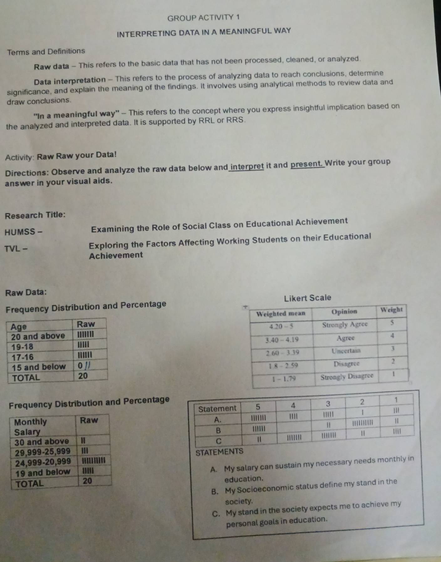 GROUP ACTIVITY 1
INTERPRETING DATA IN A MEANINGFUL WAY
Terms and Definitions
Raw data - This refers to the basic data that has not been processed, cleaned, or analyzed.
Data interpretation - This refers to the process of analyzing data to reach conclusions, determine
significance, and explain the meaning of the findings. It involves using analytical methods to review data and
draw conclusions.
'In a meaningful way' - This refers to the concept where you express insightful implication based on
the analyzed and interpreted data. It is supported by RRL or RRS.
Activity: Raw Raw your Data!
Directions: Observe and analyze the raw data below and interpret it and present. Write your group
answer in your visual aids.
Research Title:
HUMSS - Examining the Role of Social Class on Educational Achievement
TVL - Exploring the Factors Affecting Working Students on their Educational
Achievement
Raw Data:
Frequency Distribution and Percentage





Frequency Distribution and Percentage

S
A. My salary can sustain my necessary needs monthly in
education.
B. My Socioeconomic status define my stand in the
society.
C. My stand in the society expects me to achieve my
personal goals in education.