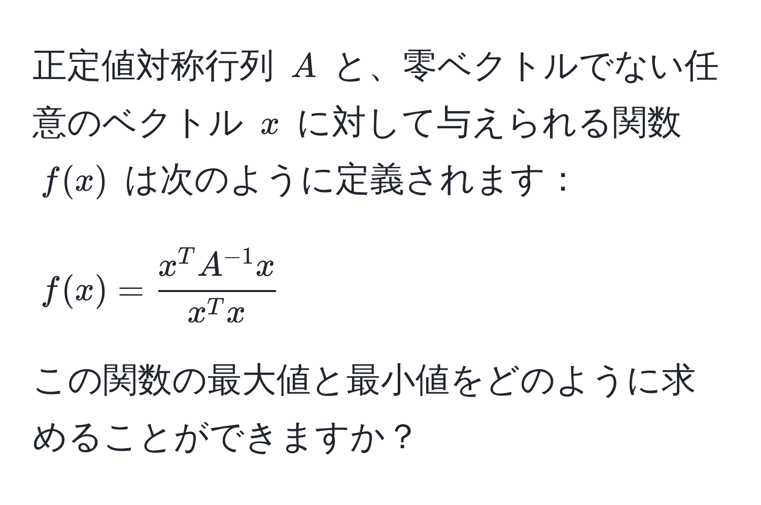 正定値対称行列 $A$ と、零ベクトルでない任意のベクトル $x$ に対して与えられる関数 $f(x)$ は次のように定義されます：  
$$ f(x) = fracx^(T A^-1) xx^(T x) $$  
この関数の最大値と最小値をどのように求めることができますか？