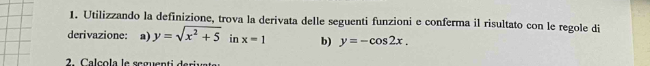 Utilizzando la definizione, trova la derivata delle seguenti funzioni e conferma il risultato con le regole di 
derivazione: a) y=sqrt(x^2+5) in x=1 b) y=-cos 2x. 
2 Ca l ç ol a le seguenti d e riva ta