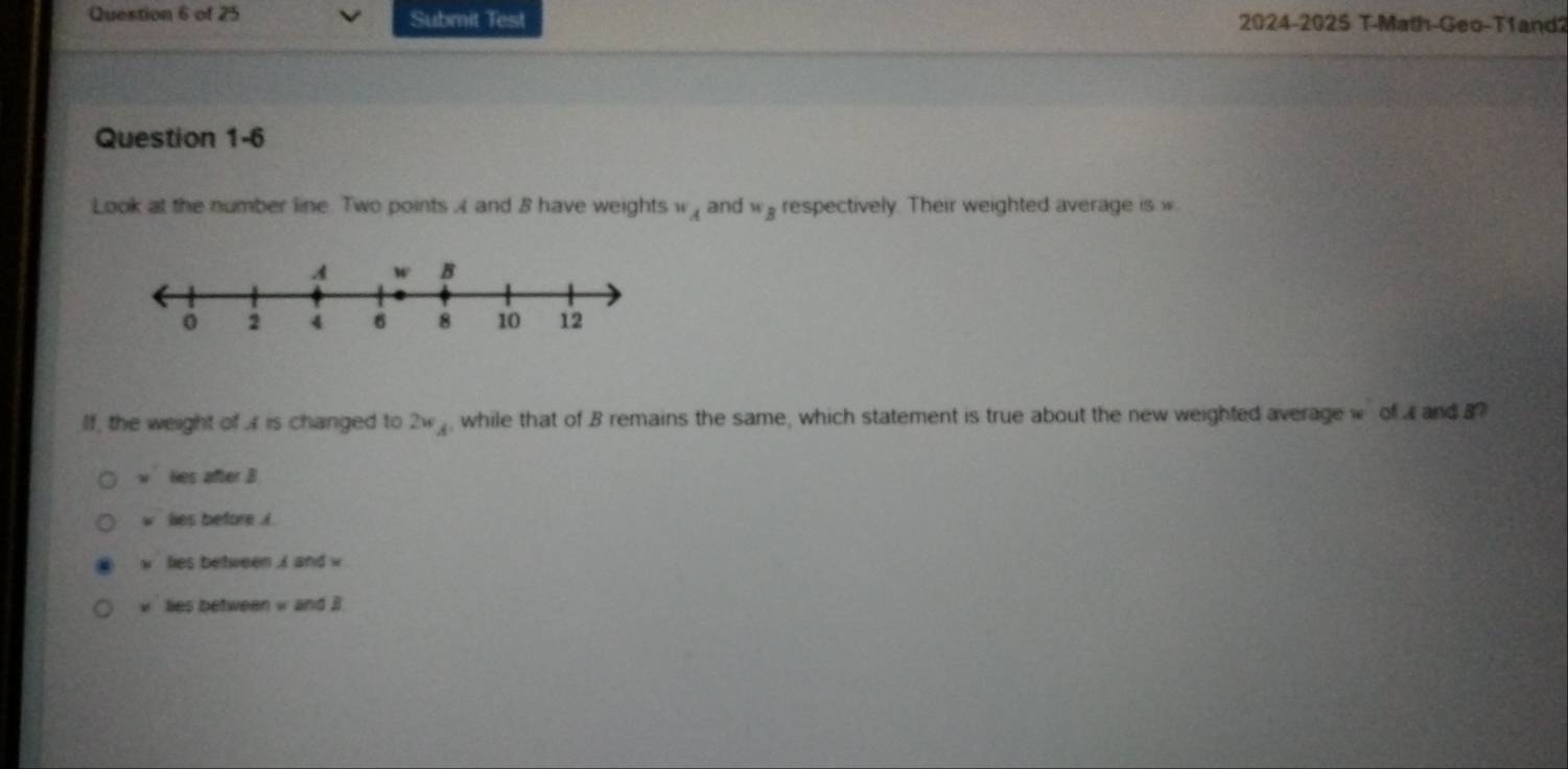 Submit Test 2024-2025 T-Math-Geo-T1and2
Question 1-6
Look at the number line Two points A and 8 have weights w_A and w_B respectively. Their weighted average is w.
If, the weight of A is changed to 2w_A , while that of B remains the same, which statement is true about the new weighted average w of and B?
w les after B
w lies before . i
h lies between i and w
lies between w and . i