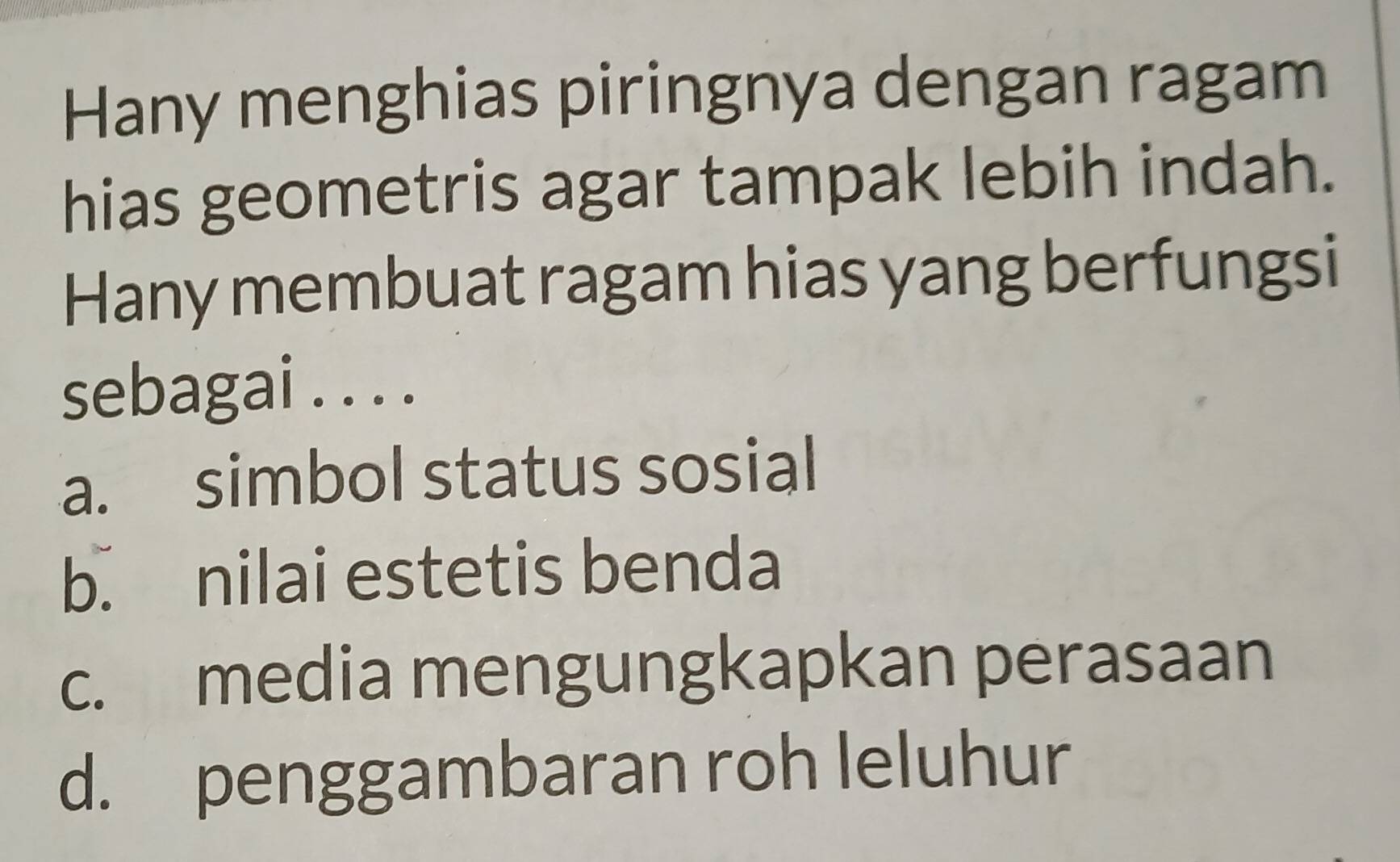 Hany menghias piringnya dengan ragam
hias geometris agar tampak lebih indah.
Hany membuat ragam hias yang berfungsi
sebagai . . . .
a. simbol status sosial
b. nilai estetis benda
c. media mengungkapkan perasaan
d. penggambaran roh leluhur