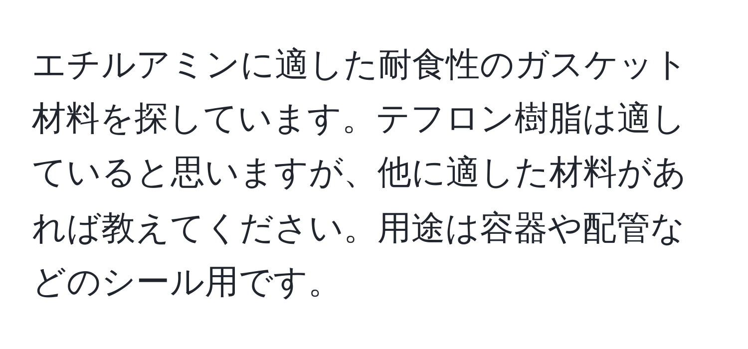 エチルアミンに適した耐食性のガスケット材料を探しています。テフロン樹脂は適していると思いますが、他に適した材料があれば教えてください。用途は容器や配管などのシール用です。