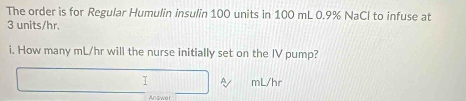 The order is for Regular Humulin insulin 100 units in 100 mL 0.9% NaCl to infuse at
3 units/hr. 
i. How many mL/hr will the nurse initially set on the IV pump?
mL/hr
Answer