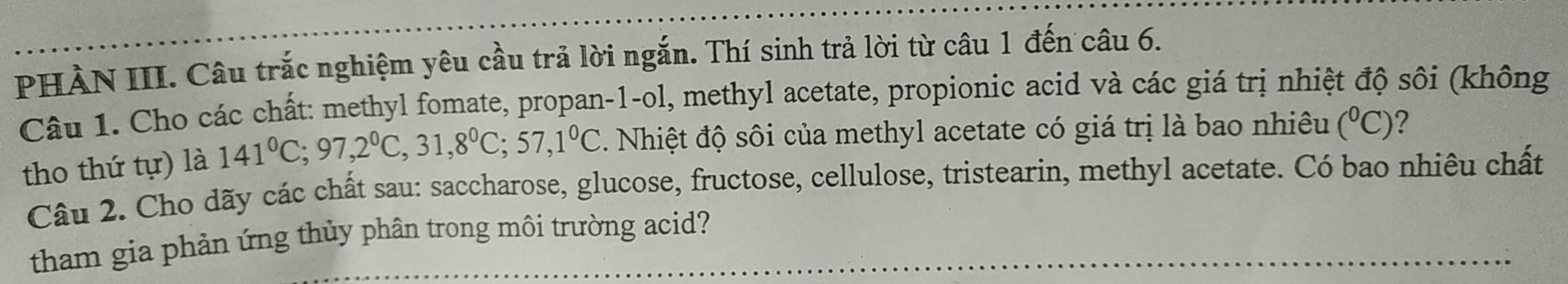 PHÀN III. Câu trắc nghiệm yêu cầu trả lời ngắn. Thí sinh trả lời từ câu 1 đến câu 6. 
Câu 1. Cho các chất: methyl fomate, propan-1-ol, methyl acetate, propionic acid và các giá trị nhiệt độ sôi (không 
tho thứ tự) là 141°C; 97, 2°C, 31,8°C; 57, 1°C. Nhiệt độ sôi của methyl acetate có giá trị là bao nhiêu (^circ C) ? 
Câu 2. Cho dãy các chất sau: saccharose, glucose, fructose, cellulose, tristearin, methyl acetate. Có bao nhiêu chất 
tham gia phản ứng thủy phân trong môi trường acid?