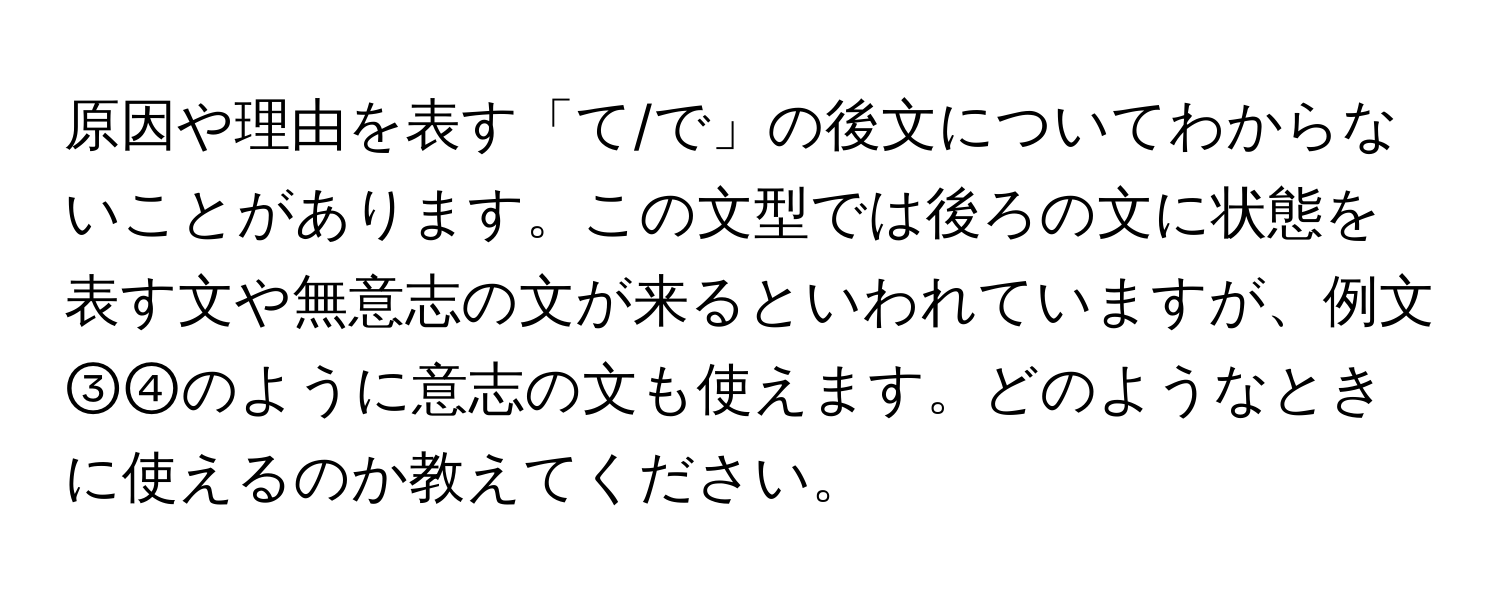 原因や理由を表す「て/で」の後文についてわからないことがあります。この文型では後ろの文に状態を表す文や無意志の文が来るといわれていますが、例文③④のように意志の文も使えます。どのようなときに使えるのか教えてください。