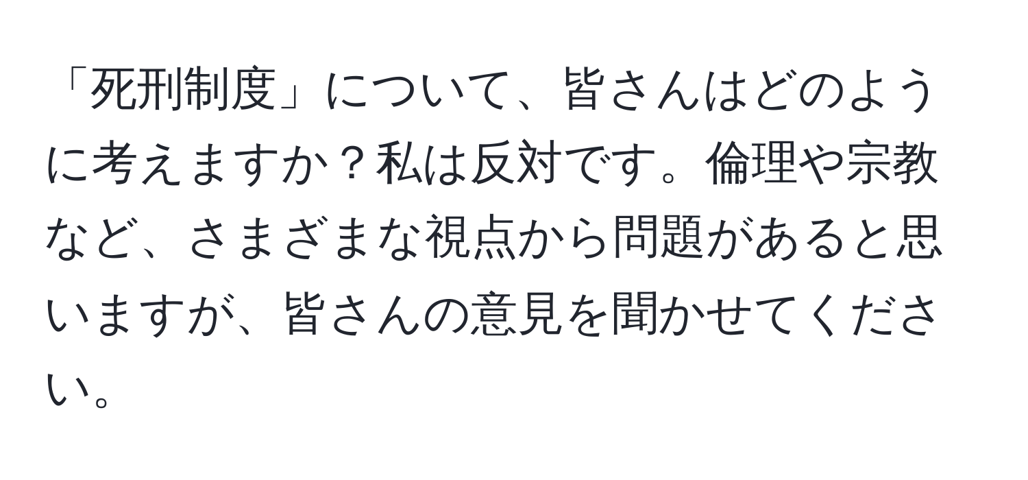 「死刑制度」について、皆さんはどのように考えますか？私は反対です。倫理や宗教など、さまざまな視点から問題があると思いますが、皆さんの意見を聞かせてください。