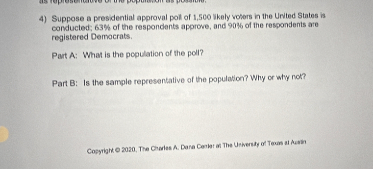 as roprosontative or the popalatic 
4) Suppose a presidential approval poll of 1,500 likely voters in the United States is 
conducted; 63% of the respondents approve, and 90% of the respondents are 
registered Democrats. 
Part A: What is the population of the poll? 
Part B: Is the sample representative of the population? Why or why not? 
Copyright © 2020, The Charles A. Dana Center at The University of Texas at Austin