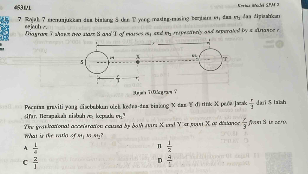 4531/1 Kertas Model SPM 2
7 Rajah 7 menunjukkan dua bintang S dan T yang masing-masing berjisim m_1 dan m_2 dan dipisahkan
sejauh r.
Diagram 7 shows two stars S and T of masses m_1 and m_2 respectively and separated by a distance r.
r
pan m_1 x
m_2 T
s
 r/3 
Rajah 7/Diagram 7
Pecutan graviti yang disebabkan oleh kedua-dua bintang X dan Y di titik X pada jarak  r/3  dari S ialah
sifar. Berapakah nisbah m_1 kepada m_2 7
The gravitational acceleration caused by both stars X and Y at point X at distance  r/3  from S is zero.
What is the ratio of m_1 to m_2 ?
A  1/4 
B  1/2 
C  2/1 
D  4/1 