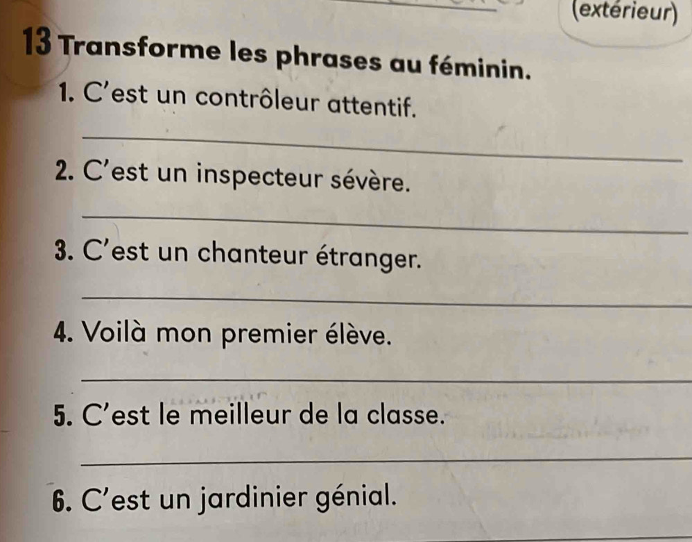 (extérieur) 
13 Transforme les phrases au féminin. 
1. C'est un contrôleur attentif. 
_ 
2. C' ''est un inspecteur sévère. 
_ 
3. C'est un chanteur étranger. 
_ 
4. Voilà mon premier élève. 
_ 
5. C est le meilleur de la classe. 
_ 
6. C'est un jardinier génial.