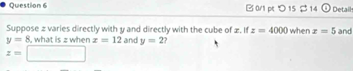 つ 15 2 14 ① Details 
Suppose z varies directly with y and directly with the cube of x. If z=4000 when x=5 and
y=8 , what is z when x=12 and y=2 2
z=□