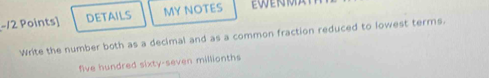 −12 Points] DETAILS MY NOTES EWENMA 
Write the number both as a decimal and as a common fraction reduced to lowest terms. 
five hundred sixty-seven millionths