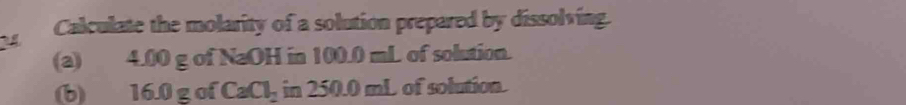 Calculate the molarity of a solution prepared by dissolving. 
(a) 4.00 g of NaOH in 100.0 mL of solution. 
(b) 16.0 g of CaCl_2 in 250.0 mL of solution.