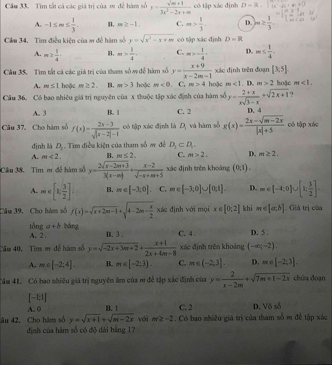 Tìm tất cả các giá trị của m để hàm số y=frac surd m+13x^2-2x+m có tập xác định D=R.
A. -1≤ m≤  1/3 . B. m≥ -1. C. m> 1/3 . )m≥  1/3 .
D.
Câu 34. Tìm điều kiện của m để hàm số y=sqrt(x^2-x+m) có tập xác định D=R
A. m≥  1/4 · m> 1/4 . m>- 1/4 · m≤  1/4 .
B.
C.
D.
Câu 35. Tìm tất cả các giá trị của tham số m để hàm số y= (x+9)/x-2m-1  xác định trên đoạn [3;5].
A. m≤ 1 hoặc m≥ 2. B. m>3 hoặc m<0</tex> C. m>4 hoặc m<1</tex> . D. m>2 hoặc m<1.
Câu 36. Có bao nhiêu giá trị nguyên của x thuộc tập xác định của hàm số y= (2+x)/xsqrt(3-x) +sqrt(2x+1) ?
A. 3 B. 1 C. 2 D. 4
Câu 37. Cho hàm số f(x)= (2x-3)/sqrt(|x-2|-1)  có tập xác định là D_1 và hàm số g(x)= (2x-sqrt(m-2x))/|x|+5  có tập xác
định là D_2. Tìm điều kiện của tham số m đễ D_2⊂ D_1.
B.
A. m<2. m≤ 2. C. m>2. D. m≥ 2.
Câu 38. Tìm m để hàm số y= (2sqrt(x-2m+3))/3(x-m) + (x-2)/sqrt(-x+m+5)  xác định trên khoảng (0;1).
A. m∈ [1; 3/2 ]. B. m∈ [-3;0]. C. m∈ [-3;0]∪ [0;1]. D. m∈ [-4;0]∪ [1; 3/2 ].
Câu 39. Cho hàm số f(x)=sqrt(x+2m-1)+sqrt(4-2m-frac x)2 xác định với mọi x∈ [0;2] khi m∈ [a;b]. Giá trị của
tổng a+b bằng
A. 2 . B. 3 . C. 4 . D. 5 .
Câu 40.  Tìm m đề hàm số y=sqrt(-2x+3m+2)+ (x+1)/2x+4m-8  xác định trên khoảng (-∈fty ;-2).
A. m∈ [-2;4]. B. m∈ [-2;3). C. m∈ (-2;3]. D. m∈ [-2;3].
Câu 41. Có bao nhiêu giá trị nguyên âm của m đề tập xác định của y= 2/x-2m +sqrt(7m+1-2x) chứa đoạn
[-1;1]
A. 0 B. 1 C. 2 D. Vô số
âu 42. Cho hàm số y=sqrt(x+1)+sqrt(m-2x) với m≥ -2. Có bao nhiêu giá trị của tham số m đề tập xác
định của hàm số có độ dài bằng 1?