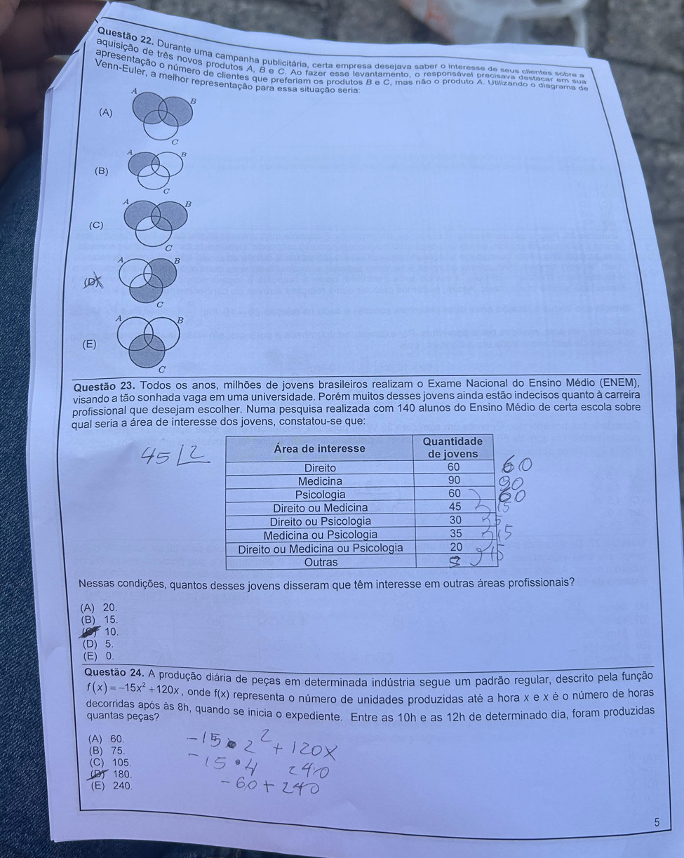 Durante uma campanha publicitária, certa empresa desejava saber o interesse de seus clientes sobre a
aquisição de três novos produtos A, B e C. Ao fazer esse levantamento, o responsável precisava destacar em sua
apresentação o número de clientes que preferiam os produtos B e C, mas não o produto A. Utilizando o diagrama de
Venn-Euler, a melhor representação para essa situação seria
A
B
(A)
C
A B
(B)
C
A B
(C)
C
A B
C
A B
(E)
C
Questão 23. Todos os anos, milhões de jovens brasileiros realizam o Exame Nacional do Ensino Médio (ENEM),
visando a tão sonhada vaga em uma universidade. Porém muitos desses jovens ainda estão indecisos quanto à carreira
profissional que desejam escolher. Numa pesquisa realizada com 140 alunos do Ensino Médio de certa escola sobre
qual seria a área de interesse dos jovens, constatou-se que:
Nessas condições, quantos desses jovens disseram que têm interesse em outras áreas profissionais?
(A) 20.
(B) 15.
(O) 10.
(D) 5
(E) 0.
Questão 24. A produção diária de peças em determinada indústria segue um padrão regular, descrito pela função
f(x)=-15x^2+120x ,onde f(x) O representa o número de unidades produzidas até a hora x e x é o número de horas
decorridas após às 8h, quando se inicia o expediente. Entre as 10h e as 12h de determinado dia, foram produzidas
quantas peças?
(A) 60
(B) 75.
(C) 105
(D) 180.
(E) 240.
5