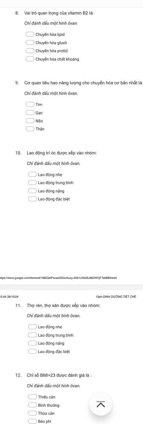 Vai trò quan trọng của vitamin B2 là:
Chỉ đánh dấu một hình ôvan.
Chuyển hóa lipid
Chuyển hóa gluxit
Chuyển hóa protid
Chuyển hóa chất khoáng
9. Cơ quan tiêu hao năng lượng cho chuyền hóa cơ bản nhất là:
Chỉ đánh dấu một hình ôvan.
Tim
Gan
Não
Thận
10. Lao động trí óc được xếp vào nhóm:
Chiỉ đánh dấu một hình ôvan.
Lao động nhẹ
Lao động trung bình
Lao động nặng
Lao động đặc biệt
https://docs.google.com/forms/d/1tB2QAPsvazlXDxcXuzy-2k91cXtsDL6kDWVjFTa08B4/edit
5:44 28/10/24 15ph-DINH DƯỞNG TIÉT CHÊ
11. Thợ rèn, thợ săn được xếp vào nhóm:
Chỉ đánh dấu một hình ôvan.
Lao động nhẹ
Lao động trung bình
Lao động nặng
Lao động đặc biệt
12. Chỉ số BMI= 23 được đánh giá là :
Chỉ đánh dấu một hình ôvan.
Thiếu cân
Bình thường
Thừa cân
Béo phì