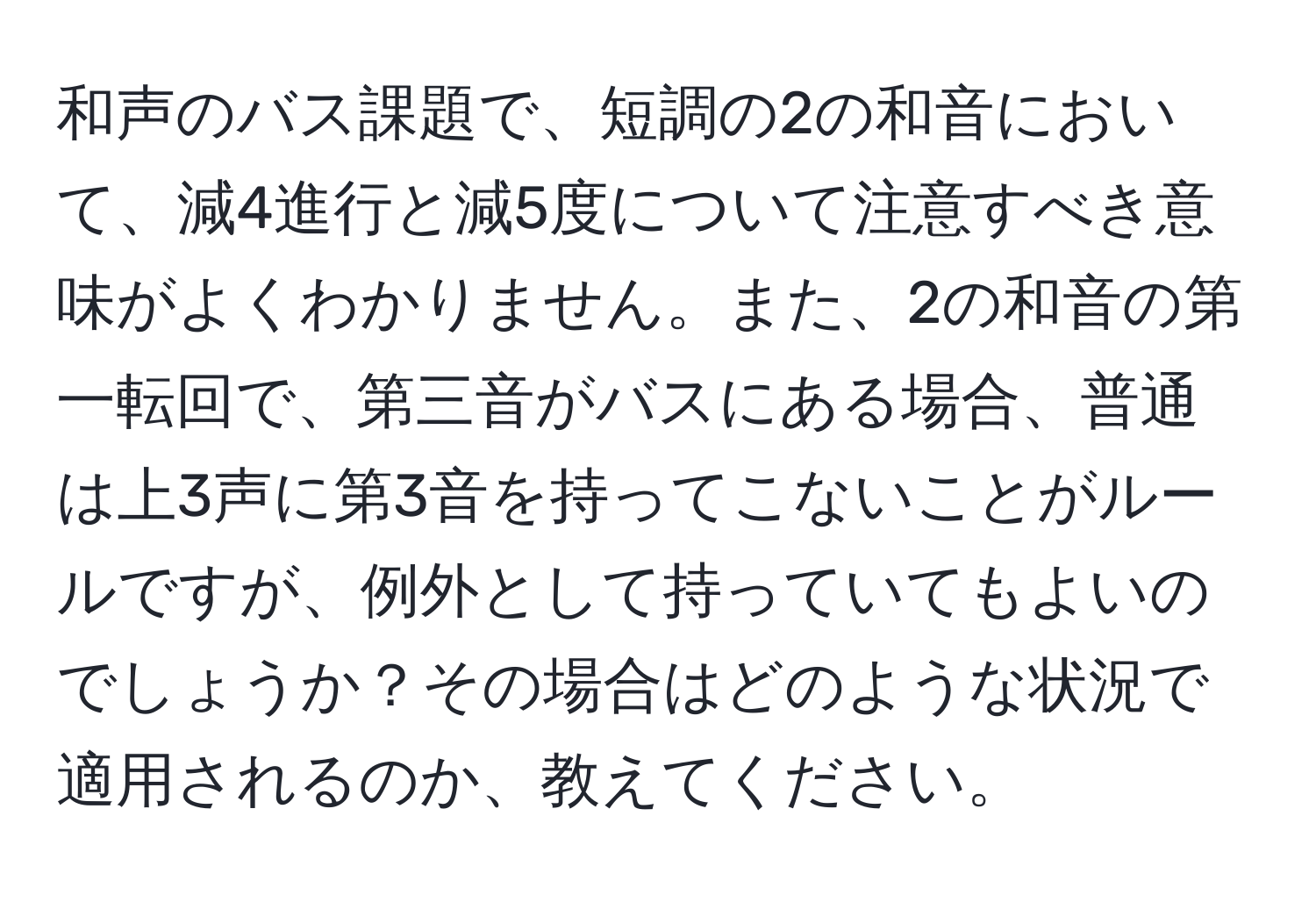 和声のバス課題で、短調の2の和音において、減4進行と減5度について注意すべき意味がよくわかりません。また、2の和音の第一転回で、第三音がバスにある場合、普通は上3声に第3音を持ってこないことがルールですが、例外として持っていてもよいのでしょうか？その場合はどのような状況で適用されるのか、教えてください。