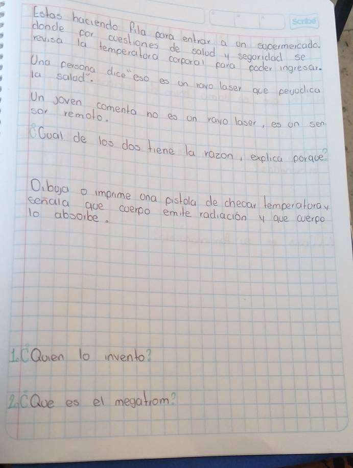 Estas haciendo Pila para entrar a on socermeicada 
clonde cor cuestiones de salod y segoridad se 
revisa la temperatora corporal para ooder ingresar. 
la salod". 
Una persona dice"eso es on ravo laser aue peyadica 
Un soven comento no es on vavo laser, es an sen 
sor remoto. 
CCoal de l0s das fiene la razon, explica porace? 
O, bya o impame ona pistola de checar temperatoray 
senala aue coeroo emite radiacion y aue wverpo 
lo abooibe. 
1. CQuen 10 invento? 
2CQue es el megatiom?