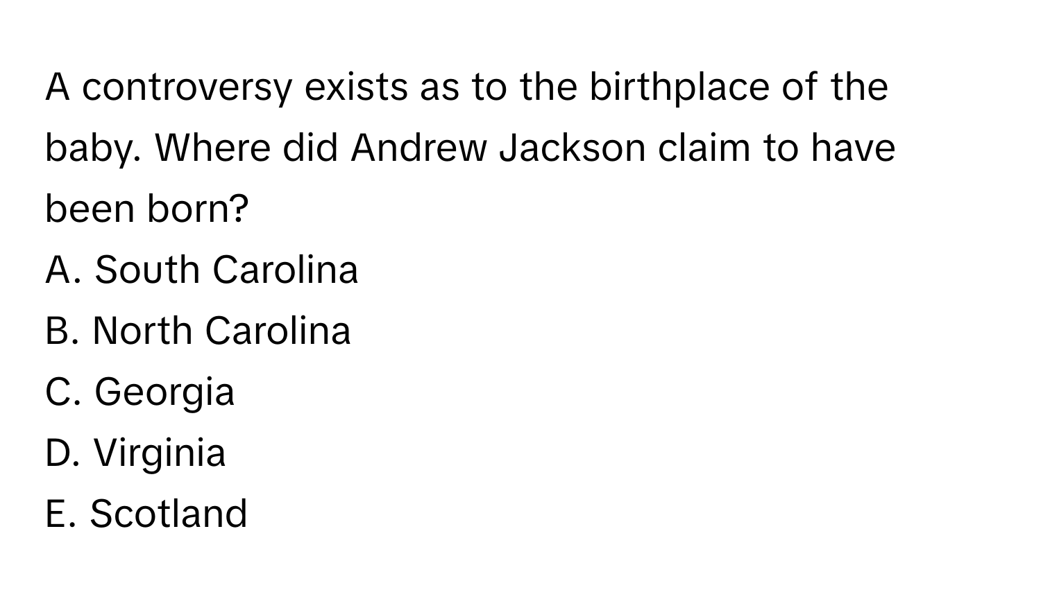 A controversy exists as to the birthplace of the baby. Where did Andrew Jackson claim to have been born?
A. South Carolina
B. North Carolina
C. Georgia
D. Virginia
E. Scotland