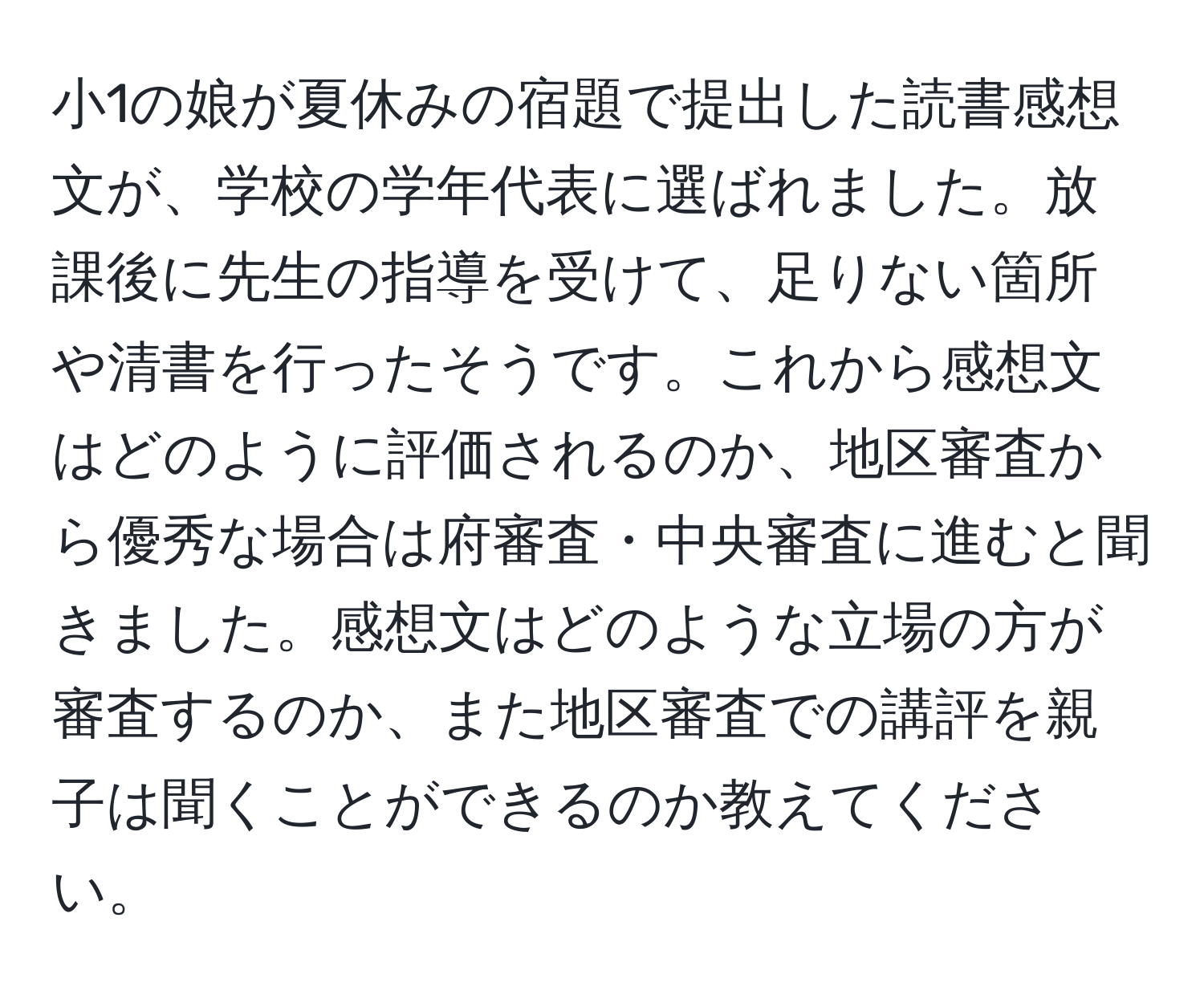 小1の娘が夏休みの宿題で提出した読書感想文が、学校の学年代表に選ばれました。放課後に先生の指導を受けて、足りない箇所や清書を行ったそうです。これから感想文はどのように評価されるのか、地区審査から優秀な場合は府審査・中央審査に進むと聞きました。感想文はどのような立場の方が審査するのか、また地区審査での講評を親子は聞くことができるのか教えてください。