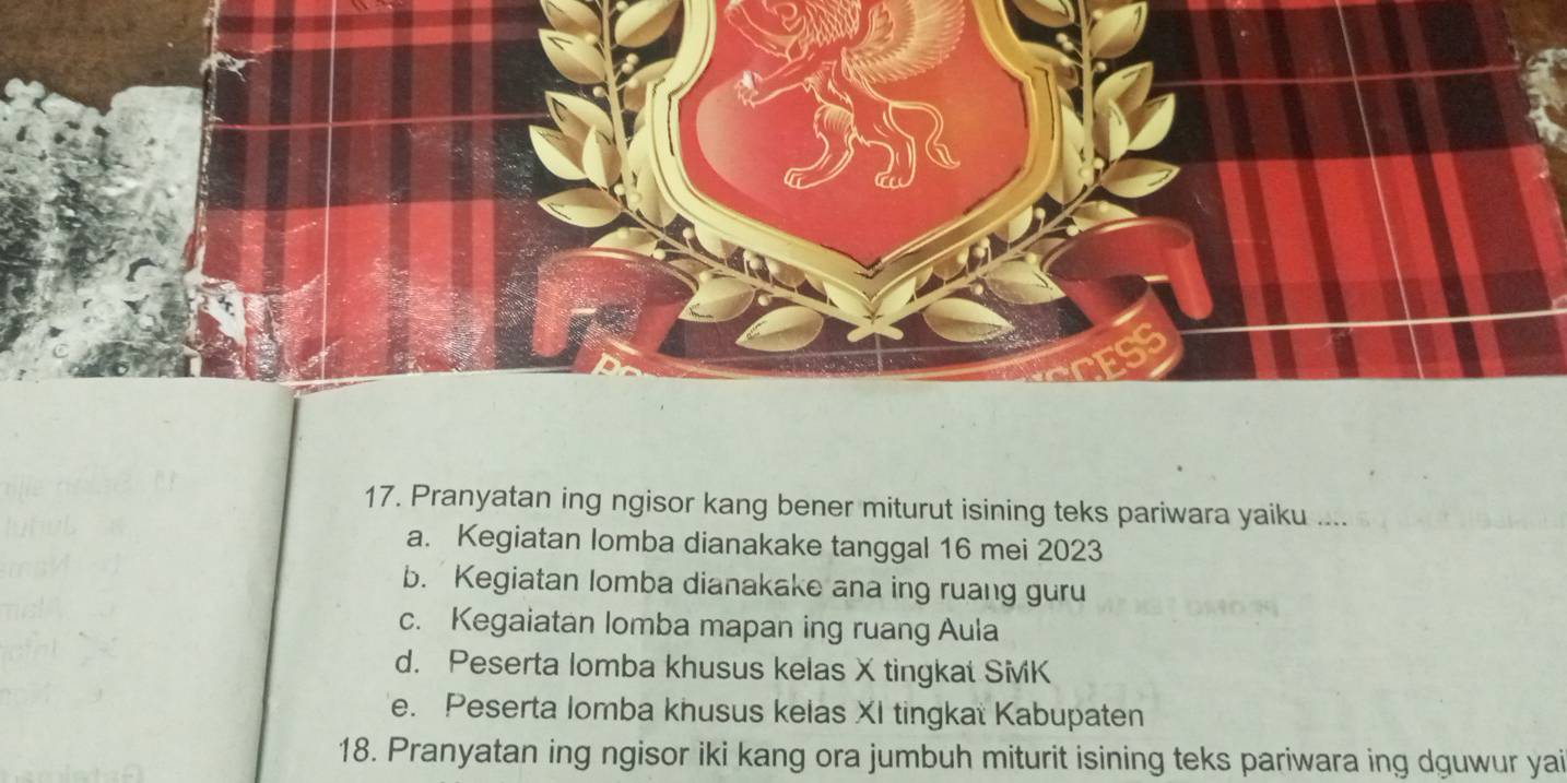 Pranyatan ing ngisor kang bener miturut isining teks pariwara yaiku ....
a. Kegiatan lomba dianakake tanggal 16 mei 2023
b. Kegiatan lomba dianakake ana ing ruang guru
c. Kegaiatan lomba mapan ing ruang Aula
d. Peserta lomba khusus kelas X tingkat SiviK
e. Peserta lomba khusus kelas XI tingkat Kabupaten
18. Pranyatan ing ngisor iki kang ora jumbuh miturit isining teks pariwara ing dguwur yai