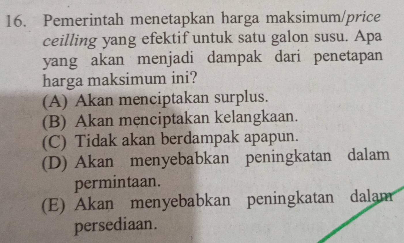 Pemerintah menetapkan harga maksimum/price
ceilling yang efektif untuk satu galon susu. Apa
yang akan menjadi dampak dari penetapan
harga maksimum ini?
(A) Akan menciptakan surplus.
(B) Akan menciptakan kelangkaan.
(C) Tidak akan berdampak apapun.
(D) Akan menyebabkan peningkatan dalam
permintaan.
(E) Akan menyebabkan peningkatan dalam
persediaan.