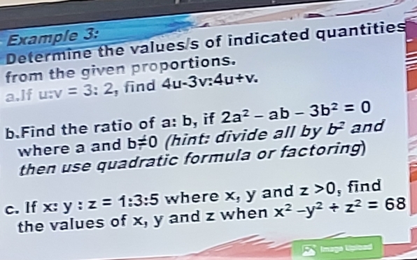 Example 3: 
Determine the valuess of indicated quantities 
from the given proportions. 
a.lf u:v=3:2 , find 4u-3v:4u+v. 
b.Find the ratio of a: b, if 2a^2-ab-3b^2=0 and 
where a and b!= 0 (hint: divide all by b^2
then use quadratic formula or factoring 
c. If x:y:z=1:3:5 where x, y and z>0 , find 
the values of x, y and z when x^2-y^2+z^2=68
Imaga Upicad