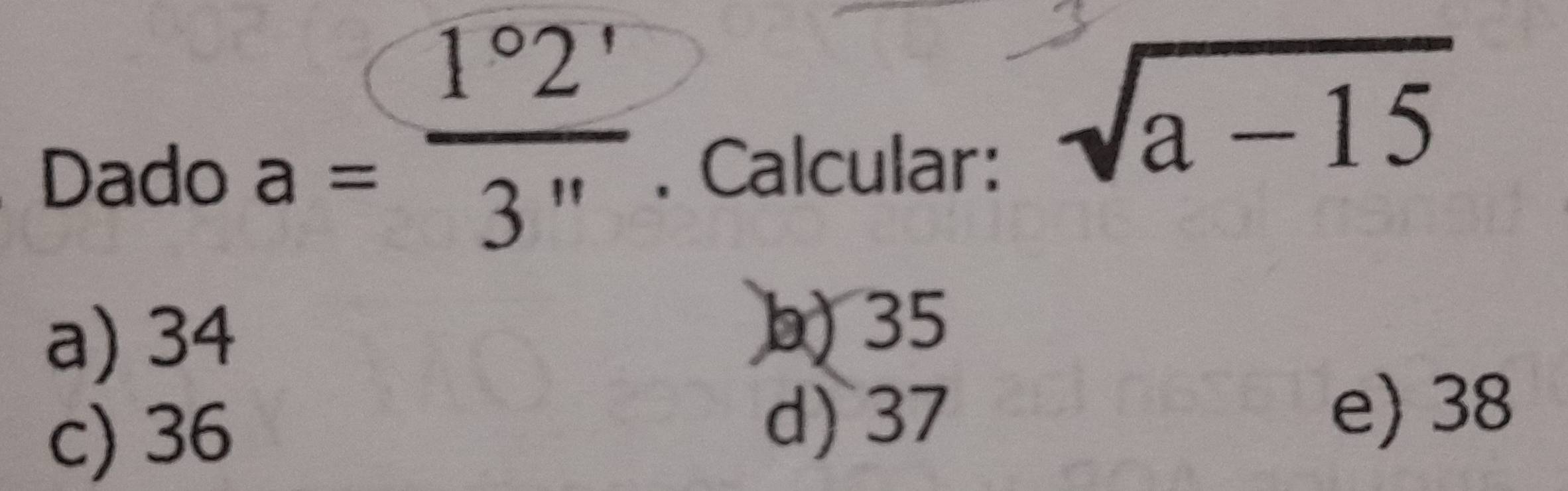 a= 1°2'/3'' 
Dado . Calcular:
sqrt(a-15)
a) 34
b) 35
c) 36
d) 37
e) 38