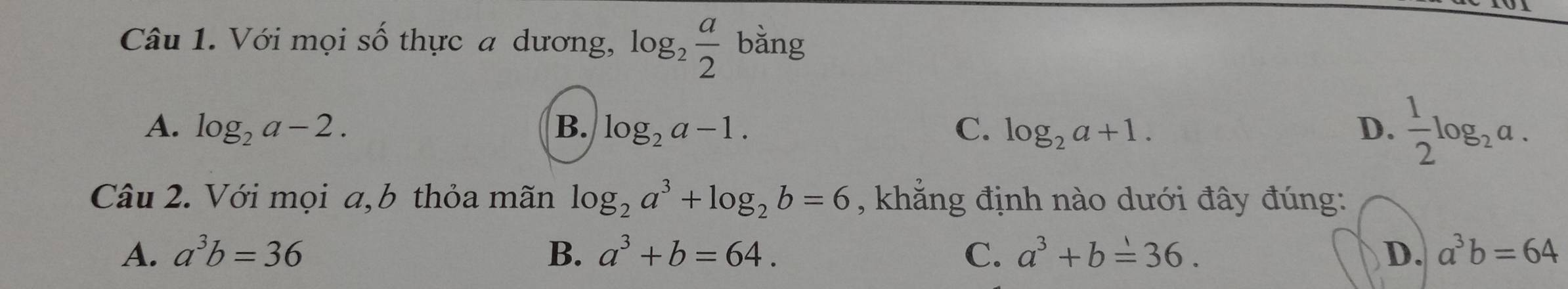 Với mọi số thực a dương, log _2 a/2  bǎng
A. log _2a-2. B. log _2a-1. C. log _2a+1. D.  1/2 log _2a. 
Câu 2. Với mọi a,b thỏa mãn log _2a^3+log _2b=6 , khắng định nào dưới đây đúng:
A. a^3b=36 B. a^3+b=64. C. a^3+b=36. D. a^3b=64