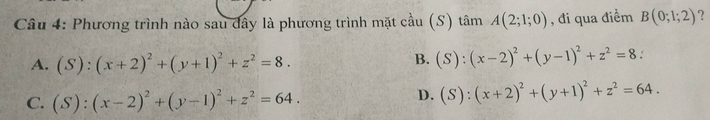 Phương trình nào sau đây là phương trình mặt cầu (S) tâm A(2;1;0) , đi qua điểm B(0;1;2) ?
A. (S):(x+2)^2+(y+1)^2+z^2=8.
B. (S):(x-2)^2+(y-1)^2+z^2=8 :
C. (S):(x-2)^2+(y-1)^2+z^2=64.
D. (S):(x+2)^2+(y+1)^2+z^2=64.