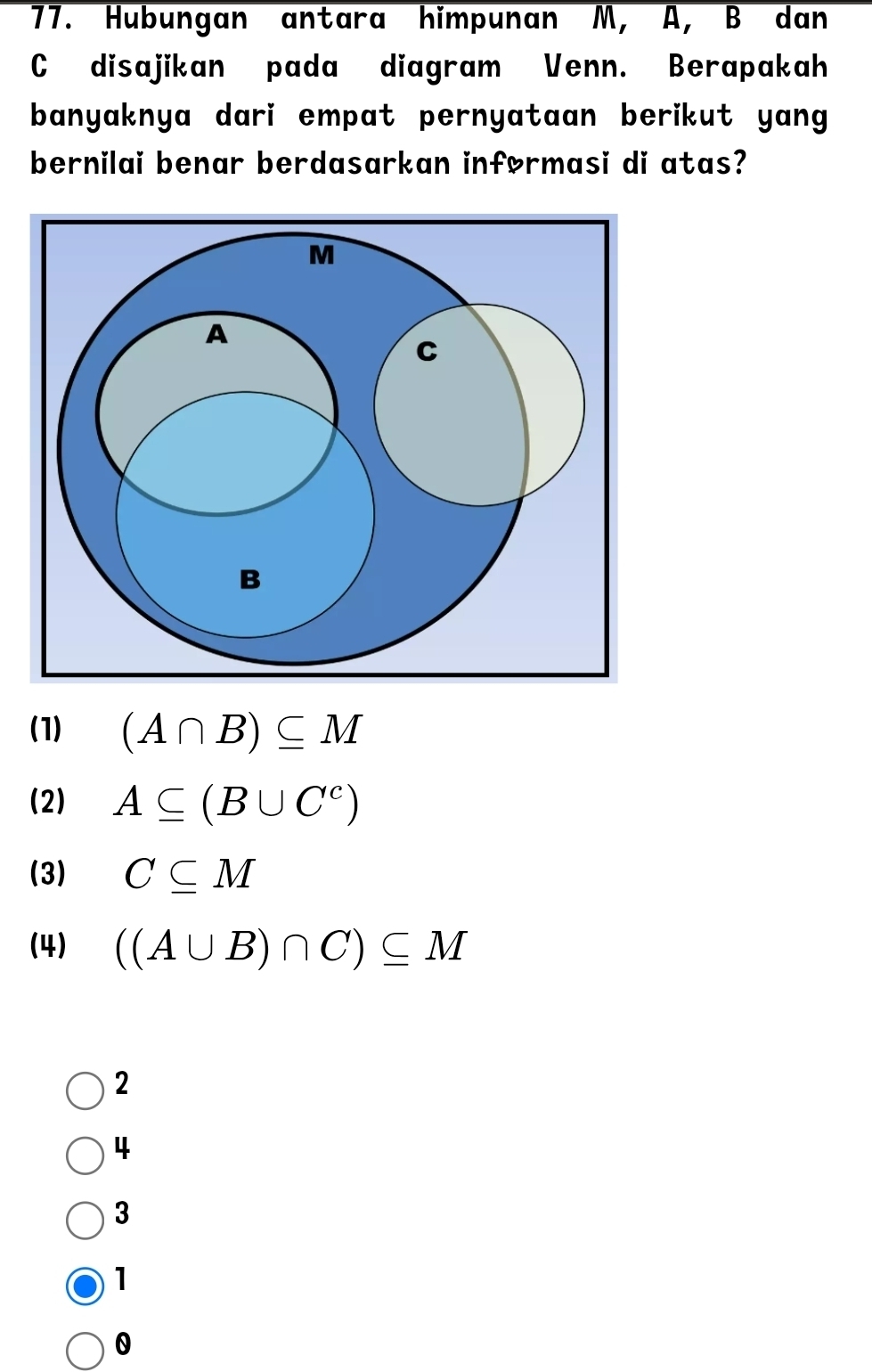 Hubungan antara himpunan M, A, B dan
C disajikan pada diagram Venn. Berapakah
banyaknya dari empat pernyataan berikut yang.
bernilai benar berdasarkan inførmasi di atas?
(1) (A∩ B)⊂eq M
(2) A⊂eq (B∪ C^c)
(3) C⊂eq M
(4) ((A∪ B)∩ C)⊂eq M
2
4
3
1
0