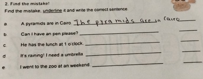 Find the mistake! 
Find the mistake, underline it and write the correct sentence. 
_ 
a A pyramids are in Cairo 
_ 
_ 
b. Can I have an pen please? 
_ 
C. He has the lunch at 1 o'clock. 
_ 
_ 
_ 
d It's raining! I need a umbrella 
_ 
_ 
e. I went to the zoo at an weekend. 
_