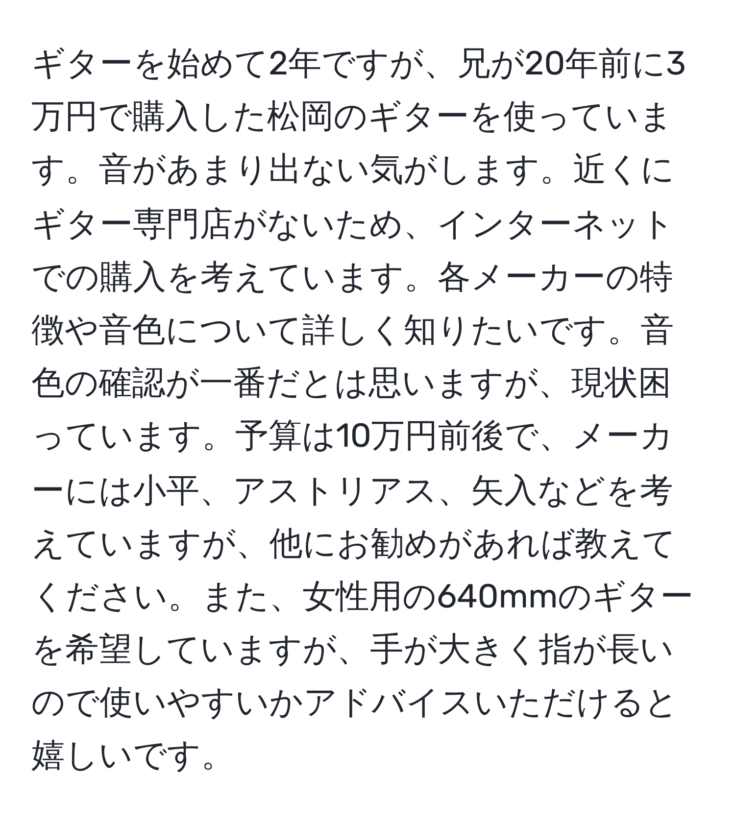 ギターを始めて2年ですが、兄が20年前に3万円で購入した松岡のギターを使っています。音があまり出ない気がします。近くにギター専門店がないため、インターネットでの購入を考えています。各メーカーの特徴や音色について詳しく知りたいです。音色の確認が一番だとは思いますが、現状困っています。予算は10万円前後で、メーカーには小平、アストリアス、矢入などを考えていますが、他にお勧めがあれば教えてください。また、女性用の640mmのギターを希望していますが、手が大きく指が長いので使いやすいかアドバイスいただけると嬉しいです。