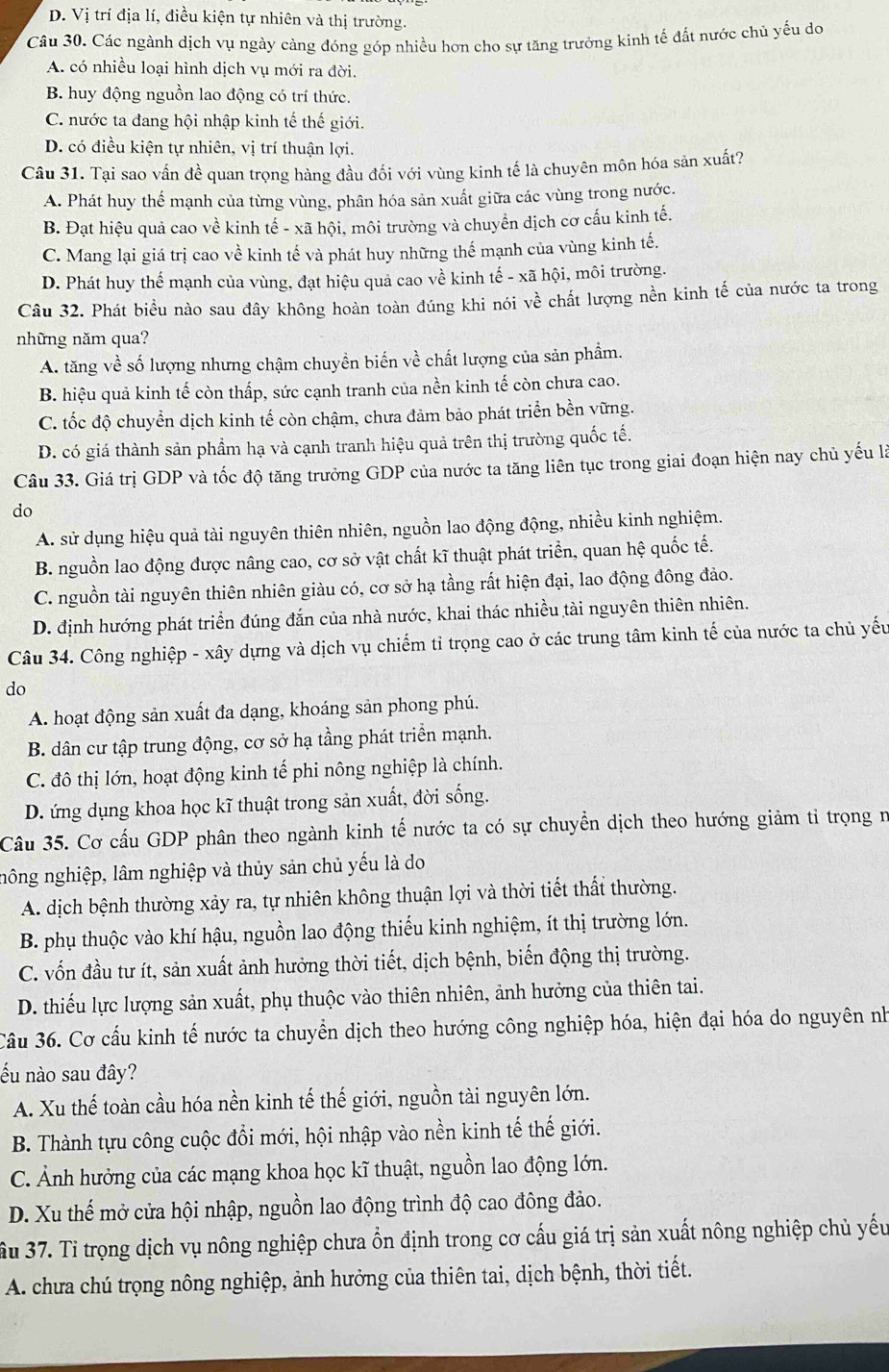 D. Vị trí địa lí, điều kiện tự nhiên và thị trường.
Câu 30. Các ngành dịch vụ ngày càng đóng góp nhiều hơn cho sự tăng trưởng kinh tế đất nước chủ yếu do
A. có nhiều loại hình dịch vụ mới ra đời.
B. huy động nguồn lao động có trí thức.
C. nước ta đang hội nhập kinh tế thế giới.
D. có điều kiện tự nhiên, vị trí thuận lợi.
Câu 31. Tại sao vấn đề quan trọng hàng đầu đối với vùng kinh tế là chuyên môn hóa sản xuất?
A. Phát huy thể mạnh của từng vùng, phân hóa sản xuất giữa các vùng trong nước.
B. Đạt hiệu quả cao về kinh tế - xã hội, môi trường và chuyển dịch cơ cấu kinh tế.
C. Mang lại giá trị cao về kinh tế và phát huy những thế mạnh của vùng kinh tế.
D. Phát huy thể mạnh của vùng, đạt hiệu quả cao về kinh tế - xã hội, môi trường.
Câu 32. Phát biểu nào sau đây không hoàn toàn đúng khi nói về chất lượng nền kinh tế của nước ta trong
những năm qua?
A. tăng về số lượng nhưng chậm chuyền biến về chất lượng của sản phẩm.
B. hiệu quả kinh tế còn thấp, sức cạnh tranh của nền kinh tế còn chưa cao.
C. tốc độ chuyển dịch kinh tế còn chậm, chưa đảm bảo phát triển bền vững.
D. có giá thành sản phầm hạ và cạnh tranh hiệu quả trên thị trường quốc tế.
Câu 33. Giá trị GDP và tốc độ tăng trưởng GDP của nước ta tăng liên tục trong giai đoạn hiện nay chủ yếu là
do
A. sử dụng hiệu quả tài nguyên thiên nhiên, nguồn lao động động, nhiều kinh nghiệm.
B. nguồn lao động được nâng cao, cơ sở vật chất kĩ thuật phát triển, quan hệ quốc tế.
C. nguồn tài nguyên thiên nhiên giàu có, cơ sở hạ tầng rất hiện đại, lao động đông đảo.
D. định hướng phát triển đúng đắn của nhà nước, khai thác nhiều tài nguyên thiên nhiên.
Câu 34. Công nghiệp - xây dựng và dịch vụ chiếm tỉ trọng cao ở các trung tâm kinh tế của nước ta chủ yếu
do
A. hoạt động sản xuất đa dạng, khoáng sản phong phú.
B. dân cư tập trung động, cơ sở hạ tầng phát triển mạnh.
C. đô thị lớn, hoạt động kinh tế phi nông nghiệp là chính.
D. ứng dụng khoa học kĩ thuật trong sản xuất, đời sống.
Câu 35. Cơ cấu GDP phân theo ngành kinh tế nước ta có sự chuyển dịch theo hướng giảm tỉ trọng n
nông nghiệp, lâm nghiệp và thủy sản chủ yếu là do
A. dịch bệnh thường xảy ra, tự nhiên không thuận lợi và thời tiết thất thường.
B. phụ thuộc vào khí hậu, nguồn lao động thiếu kinh nghiệm, ít thị trường lớn.
C. vốn đầu tư ít, sản xuất ảnh hưởng thời tiết, dịch bệnh, biến động thị trường.
D. thiếu lực lượng sản xuất, phụ thuộc vào thiên nhiên, ảnh hưởng của thiên tai.
Câu 36. Cơ cấu kinh tế nước ta chuyển dịch theo hướng công nghiệp hóa, hiện đại hóa do nguyên nh
ếu nào sau đây?
A. Xu thế toàn cầu hóa nền kinh tế thế giới, nguồn tài nguyên lớn.
B. Thành tựu công cuộc đổi mới, hội nhập vào nền kinh tế thế giới.
C. Ảnh hưởng của các mạng khoa học kĩ thuật, nguồn lao động lớn.
D. Xu thế mở cửa hội nhập, nguồn lao động trình độ cao đông đảo.
ầu 37. Tỉ trọng dịch vụ nông nghiệp chưa ổn định trong cơ cấu giá trị sản xuất nông nghiệp chủ yếu
A. chưa chú trọng nông nghiệp, ảnh hưởng của thiên tai, dịch bệnh, thời tiết.
