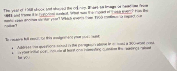The year of 1968 shook and shaped the country. Share an image or headline from 
1968 and frame it in historical context. What was the impact of these event? Has the 
world seen another similar year? Which events from 1968 continue to impact our 
nation? 
To receive full credit for this assignment your post must: 
Address the questions asked in the paragraph above in at least a 300 -word post. 
In your initial post, include at least one interesting question the readings raised 
for you