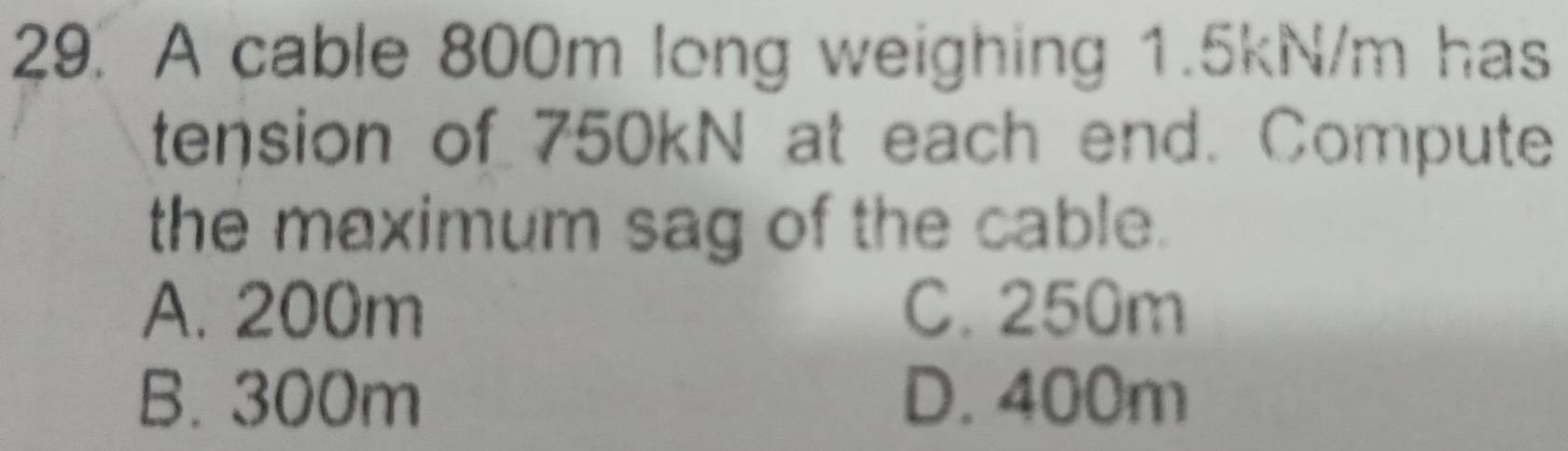 A cable 800m long weighing 1.5kN/m has
tension of 750kN at each end. Compute
the maximum sag of the cable.
A. 200m C. 250m
B. 300m D. 400m