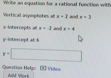 Write an equation for a rational function with 
Vertical asymptotes at x=2 and x=3
x-intercepts at x=-2 and x=4
y-intercept at 6
y=□
Question Help: 。 Video 
Add Work