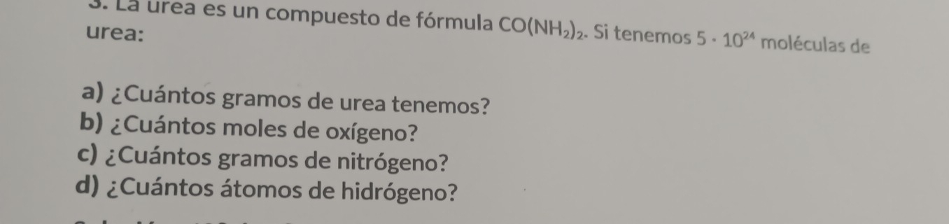 La urea es un compuesto de fórmula CO(NH_2)_2
urea: . Si tenemos 5· 10^(24) moléculas de 
a) ¿Cuántos gramos de urea tenemos? 
b) ¿Cuántos moles de oxígeno? 
c) ¿Cuántos gramos de nitrógeno? 
d) ¿Cuántos átomos de hidrógeno?